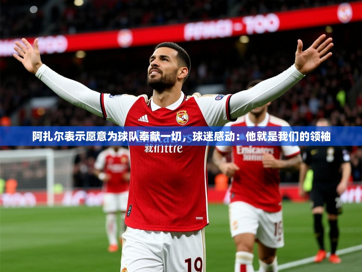 2025阿扎尔表示愿意为球队奉献一切,球迷感动:他就是我们的领袖 第1张