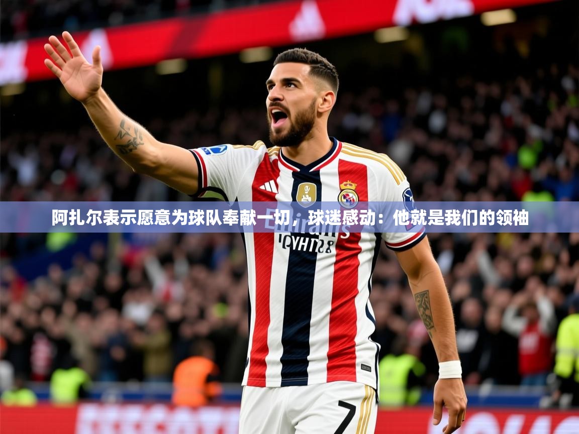 2025阿扎尔表示愿意为球队奉献一切,球迷感动:他就是我们的领袖 第3张