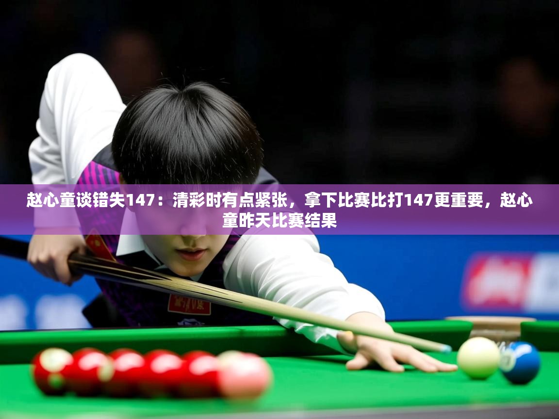 2025赵心童谈错失147：清彩时有点紧张，拿下比赛比打147更重要，赵心童昨天比赛结果  第1张