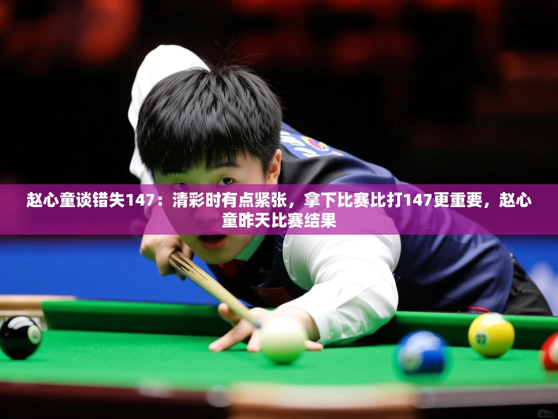 2025赵心童谈错失147：清彩时有点紧张，拿下比赛比打147更重要，赵心童昨天比赛结果  第3张