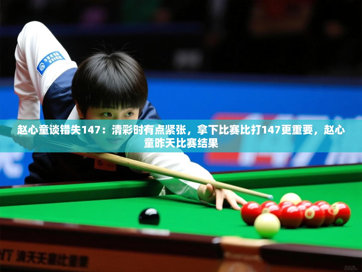 2025赵心童谈错失147：清彩时有点紧张，拿下比赛比打147更重要，赵心童昨天比赛结果  第4张