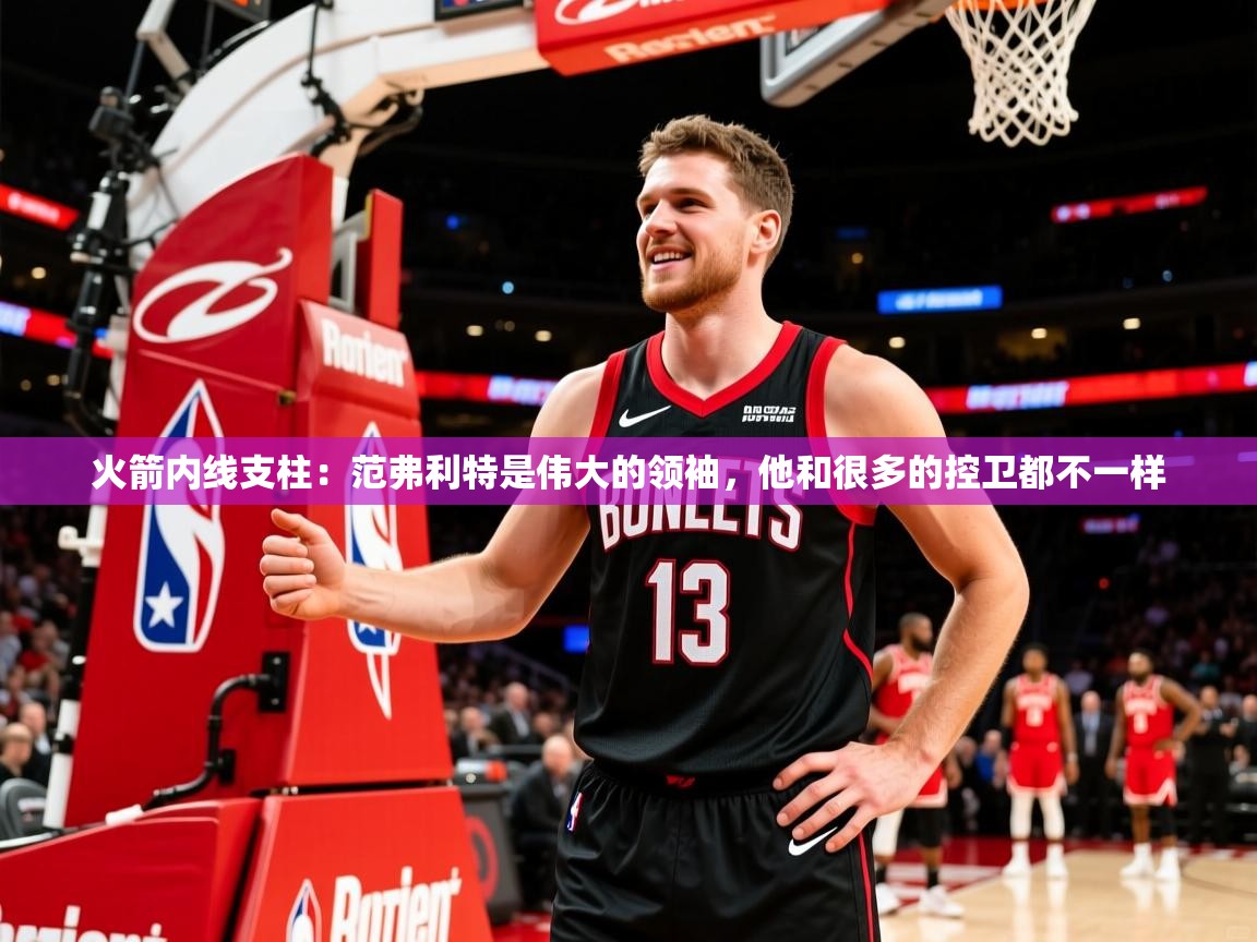 2025火箭内线支柱：范弗利特是伟大的领袖，他和很多的控卫都不一样